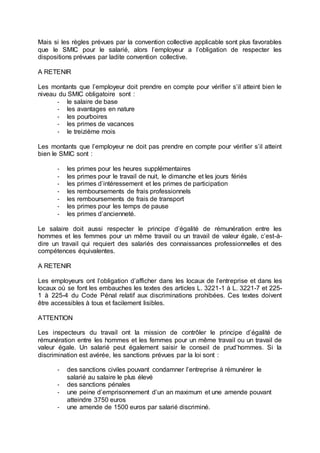 Mais si les règles prévues par la convention collective applicable sont plus favorables
que le SMIC pour le salarié, alors l’employeur a l’obligation de respecter les
dispositions prévues par ladite convention collective.
A RETENIR
Les montants que l’employeur doit prendre en compte pour vérifier s’il atteint bien le
niveau du SMIC obligatoire sont :
- le salaire de base
- les avantages en nature
- les pourboires
- les primes de vacances
- le treizième mois
Les montants que l’employeur ne doit pas prendre en compte pour vérifier s’il atteint
bien le SMIC sont :
- les primes pour les heures supplémentaires
- les primes pour le travail de nuit, le dimanche et les jours fériés
- les primes d’intéressement et les primes de participation
- les remboursements de frais professionnels
- les remboursements de frais de transport
- les primes pour les temps de pause
- les primes d’ancienneté.
Le salaire doit aussi respecter le principe d’égalité de rémunération entre les
hommes et les femmes pour un même travail ou un travail de valeur égale, c’est-à-
dire un travail qui requiert des salariés des connaissances professionnelles et des
compétences équivalentes.
A RETENIR
Les employeurs ont l’obligation d’afficher dans les locaux de l’entreprise et dans les
locaux où se font les embauches les textes des articles L. 3221-1 à L. 3221-7 et 225-
1 à 225-4 du Code Pénal relatif aux discriminations prohibées. Ces textes doivent
être accessibles à tous et facilement lisibles.
ATTENTION
Les inspecteurs du travail ont la mission de contrôler le principe d’égalité de
rémunération entre les hommes et les femmes pour un même travail ou un travail de
valeur égale. Un salarié peut également saisir le conseil de prud’hommes. Si la
discrimination est avérée, les sanctions prévues par la loi sont :
- des sanctions civiles pouvant condamner l’entreprise à rémunérer le
salarié au salaire le plus élevé
- des sanctions pénales
- une peine d’emprisonnement d’un an maximum et une amende pouvant
atteindre 3750 euros
- une amende de 1500 euros par salarié discriminé.
 