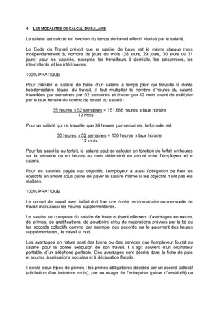 4 LES MODALITES DE CALCUL DU SALAIRE
Le salaire est calculé en fonction du temps de travail effectif réalisé par le salarié.
Le Code du Travail prévoit que le salaire de base est le même chaque mois
indépendamment du nombre de jours du mois (28 jours, 29 jours, 30 jours ou 31
jours) pour les salariés, exceptés les travailleurs à domicile, les saisonniers, les
intermittents et les intérimaires.
100% PRATIQUE
Pour calculer le salaire de base d’un salarié à temps plein qui travaille la durée
hebdomadaire légale du travail, il faut multiplier le nombre d’heures du salarié
travaillées par semaines par 52 semaines et diviser par 12 mois avant de multiplier
par le taux horaire du contrat de travail du salarié :
35 heures x 52 semaines = 151,666 heures x taux horaire
12 mois
Pour un salarié qui ne travaille que 30 heures par semaines, la formule est
30 heures x 52 semaines = 130 heures x taux horaire
12 mois
Pour les salariés au forfait, le salaire peut se calculer en fonction du forfait en heures
sur la semaine ou en heures au mois déterminé en amont entre l’employeur et le
salarié.
Pour les salariés payés aux objectifs, l’employeur a aussi l’obligation de fixer les
objectifs en amont sous peine de payer le salaire même si les objectifs n’ont pas été
réalisés.
100% PRATIQUE
Le contrat de travail avec forfait doit fixer une durée hebdomadaire ou mensuelle de
travail mais aussi les heures supplémentaires.
Le salaire se compose du salaire de base et éventuellement d’avantages en nature,
de primes, de gratifications, de pourboire et/ou de majorations prévues par la loi ou
les accords collectifs comme par exemple des accords sur le paiement des heures
supplémentaires, le travail la nuit.
Les avantages en nature sont des biens ou des services que l’employeur fournit au
salarié pour la bonne exécution de son travail. Il s’agit souvent d’un ordinateur
portable, d’un téléphone portable. Ces avantages sont décrits dans la fiche de paie
et soumis à cotisations sociales et à déclaration fiscale.
Il existe deux types de primes : les primes obligatoires décidés par un accord collectif
(attribution d’un treizième mois), par un usage de l’entreprise (prime d’assiduité) ou
 