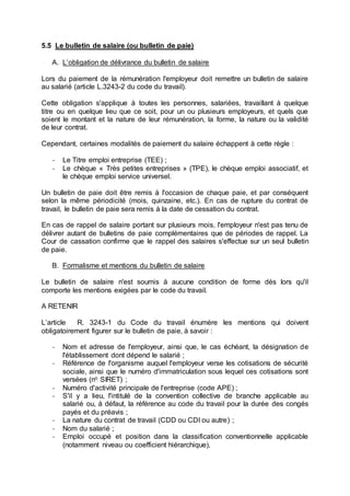 5.5 Le bulletin de salaire (ou bulletin de paie)
A. L’obligation de délivrance du bulletin de salaire
Lors du paiement de la rémunération l'employeur doit remettre un bulletin de salaire
au salarié (article L.3243-2 du code du travail).
Cette obligation s'applique à toutes les personnes, salariées, travaillant à quelque
titre ou en quelque lieu que ce soit, pour un ou plusieurs employeurs, et quels que
soient le montant et la nature de leur rémunération, la forme, la nature ou la validité
de leur contrat.
Cependant, certaines modalités de paiement du salaire échappent à cette règle :
- Le Titre emploi entreprise (TEE) ;
- Le chèque « Très petites entreprises » (TPE), le chèque emploi associatif, et
le chèque emploi service universel.
Un bulletin de paie doit être remis à l'occasion de chaque paie, et par conséquent
selon la même périodicité (mois, quinzaine, etc.). En cas de rupture du contrat de
travail, le bulletin de paie sera remis à la date de cessation du contrat.
En cas de rappel de salaire portant sur plusieurs mois, l'employeur n'est pas tenu de
délivrer autant de bulletins de paie complémentaires que de périodes de rappel. La
Cour de cassation confirme que le rappel des salaires s'effectue sur un seul bulletin
de paie.
B. Formalisme et mentions du bulletin de salaire
Le bulletin de salaire n'est soumis à aucune condition de forme dès lors qu'il
comporte les mentions exigées par le code du travail.
A RETENIR
L’article R. 3243-1 du Code du travail énumère les mentions qui doivent
obligatoirement figurer sur le bulletin de paie, à savoir :
- Nom et adresse de l'employeur, ainsi que, le cas échéant, la désignation de
l'établissement dont dépend le salarié ;
- Référence de l'organisme auquel l'employeur verse les cotisations de sécurité
sociale, ainsi que le numéro d'immatriculation sous lequel ces cotisations sont
versées (no SIRET) ;
- Numéro d'activité principale de l'entreprise (code APE) ;
- S'il y a lieu, l'intitulé de la convention collective de branche applicable au
salarié ou, à défaut, la référence au code du travail pour la durée des congés
payés et du préavis ;
- La nature du contrat de travail (CDD ou CDI ou autre) ;
- Nom du salarié ;
- Emploi occupé et position dans la classification conventionnelle applicable
(notamment niveau ou coefficient hiérarchique),
 