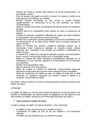 - Période de travail et nombre total d'heures de travail correspondant à la
rémunération versée ;
- Pour les salariés rémunérés au forfait, la nature et le volume du forfait sur la
base duquel la rémunération est calculée ;
- Nombre d'heures rémunérées au taux normal et nombre d'heures
supplémentaires, en mentionnant le ou les taux appliqués aux heures
correspondantes ;
- nature et montant des primes et accessoires de salaire soumis aux cotisations
sociales,
- Montant total de la rémunération brute (salaire de base et accessoires de
salaire) ;
- montant de l'éventuel complément différentiel de salaire par lequel s'effectue
la compensation de la réduction du temps de travail ;
- Montant de la contribution sociale généralisée (CSG) et de la contribution pour
le remboursement de la dette sociale (CRDS) avec si possible l'assiette de
calcul et le taux ;
- Nature et montant des diverses cotisations salariales opérées sur la
rémunération brute (cotisations salariales de sécurité sociale, retraite,
chômage, etc.), cependant il est possible de simplifier la présentation du
bulletin de paie ;
- La nature et le montant des cotisations patronales assises sur la rémunération
brute, là encore il est possible d'opter pour un récapitulatif annuel ;
- Nature et montant des autres déductions éventuellement effectuées sur la
rémunération ou des sommes s'ajoutant à la rémunération et non soumises
aux cotisations ;
- Montant de la rémunération nette ;
- Date du paiement de la rémunération ;
- Dates de congés et montant de l'indemnité correspondante, lorsqu'une
période de congé annuel est comprise dans la période de paie considérée ;
- durée de conservation du bulletin de paie. Le bulletin de paie doit en effet
comporter en caractères apparents une mention incitant le salarié à le
conserver sans limitation de durée.
Par ailleurs, l’article R.3243-4 du Code du travail prévoit les mentions interdites sur le
bulletin de salaire.
ATTENTION
Le bulletin de salaire ne doit pas faire mention de l'exercice du droit de grève ni de
l'activité de représentation de salarié (heures de délégation) qui doit figurer sur une
fiche annexée au bulletin de paie qui a le même régime juridique que celui-ci.
C. Valeur juridique du bulletin de salaire
La valeur juridique du bulletin de salaire est relative. Ainsi, notamment :
- Le bulletin de paie ne prime pas sur le contrat de travail ;
- L'acceptation du bulletin de paie ne fait pas obstacle à une réclamation
ultérieure ;
- Le bulletin de paie n'équivaut pas à un arrêté de compte ;
 