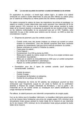 VII. LE CAS DES SALARIES EN CONTRAT A DUREE DETERMINEE OU EN INTERIM
En application du principe « à travail égal, salaire égal », le salaire d’un salarié
embauché en contrat à durée déterminée ne peut pas être inférieur au salaire perçu
par un salarié de l’entreprise au même poste avec les mêmes compétences.
Ce salaire comprend le salaire de base, les majorations, les primes et avantages. Le
salarié en contrat à durée déterminée peut aussi percevoir une indemnité de fin de
contrat (jusqu’à 10% minimum de la rémunération brute perçue pendant la durée
totale de la mission) destiné à compenser la précarité de son contrat et dès l’instant
où les relations contractuelles ne se poursuivent pas par un CDI. Toutefois, cette
indemnité n'a pas à être versée pour certains cas de recours au CDD ou dans les
circonstances ci-après :
 Dispense de paiement, pour les contrats suivants :
- Contrat conclu avec des jeunes (majeurs ou mineurs qui suivent un cursus
scolaire ou universitaire) pour une période comprise dans leurs vacances
scolaires ou universitaires quel que soit le motif de conclusion du contrat ;
- Rupture anticipée du contrat à l’initiative du salarié ;
- Faute grave du salarié ;
- Force majeure ;
- Enchainement d’un CDI au terme du CDD ;
- Refus par le salarié du même emploi en CDI (ou d’un emploi similaire avec
rémunération équivalente) ;
- Refus par un salarié du renouvellement du CDD pour un contrat comportant
une clause de renouvellement automatique ;
- Rupture du contrat pendant la période d’essai.
 Exonération pour les 4 types de contrats suivants (sauf disposition
conventionnelle contraire) :
- Contrat de saison ;
- Contrat d’usage ;
- Complément de formation en entreprise,
- Contrat lié à la politique de l’emploi.
Dans les entreprises de moins de 50 salariés, les employeurs pourront se faire
rembourser (par l'organisme auquel ils ont versé la fraction de la contribution
destinée à financer les congés individuels de formation), « tout ou partie » de
l'indemnité de fin de contrat versée au remplaçant d'un salarié bénéficiaire d'un
congé individuel de formation.
Par ailleurs, le salarié percevra une indemnité compensatrice de congés payés.
Il en va de même pour le travailleur intérimaire. Le travailleur intérimaire perçoit aussi
en fin de mission dans l’entreprise une prime de congés payés (10% minimum de la
rémunération brute perçue pendant la durée totale de la mission) et une indemnité
de fin de mission (10% minimum de la rémunération brute perçue pendant la durée
totale de la mission).
 