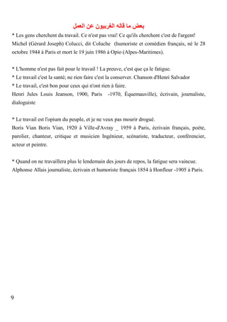 ‫بعض ما قاله الغربيون عن العمل‬
* Les gens cherchent du travail. Ce n'est pas vrai! Ce qu'ils cherchent c'est de l'argent!
Michel (Gérard Joseph) Colucci, dit Coluche (humoriste et comédien français, né le 28
octobre 1944 à Paris et mort le 19 juin 1986 à Opio (Alpes-Maritimes).
* L'homme n'est pas fait pour le travail ! La preuve, c'est que ça le fatigue.
* Le travail c'est la santé; ne rien faire c'est la conserver. Chanson d'Henri Salvador
* Le travail, c'est bon pour ceux qui n'ont rien à faire.
Henri Jules Louis Jeanson, 1900, Paris

-1970, Équemauville), écrivain, journaliste,

dialoguiste
* Le travail est l'opium du peuple, et je ne veux pas mourir drogué.
Boris Vian Boris Vian, 1920 à Ville-d'Avray _ 1959 à Paris, écrivain français, poète,
parolier, chanteur, critique et musicien Ingénieur, scénariste, traducteur, conférencier,
acteur et peintre.
* Quand on ne travaillera plus le lendemain des jours de repos, la fatigue sera vaincue.
Alphonse Allais journaliste, écrivain et humoriste français 1854 à Honfleur -1905 à Paris.

9

 
