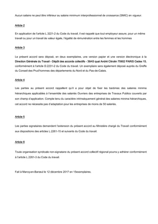 Aucun salaire ne peut être inférieur au salaire minimum interprofessionnel de croissance (SMIC) en vigueur.
Article 2
En application de l’article L.3221-2 du Code du travail, il est rappelé que tout employeur assure, pour un même
travail ou pour un travail de valeur égale, l’égalité de rémunération entre les femmes et les hommes
Article 3
Le présent accord sera déposé, en deux exemplaires, une version papier et une version électronique à la
Direction Générale du Travail - Dépôt des accords collectifs - 39/43 quai André Citroën 75902 PARIS Cedex 15,
conformément à l’article D.2231-2 du Code du travail. Un exemplaire sera également déposé auprès du Greffe
du Conseil des Prud’hommes des départements du Nord et du Pas-de-Calais.
Article 4
Les parties au présent accord rappellent qu’il a pour objet de fixer les barèmes des salaires minima
hiérarchiques applicables à l’ensemble des salariés Ouvriers des entreprises de Travaux Publics couverts par
son champ d’application. Compte tenu du caractère intrinsèquement général des salaires minima hiérarchiques,
cet accord ne nécessite pas d’adaptation pour les entreprises de moins de 50 salariés.
Article 5
Les parties signataires demandent l’extension du présent accord au Ministère chargé du Travail conformément
aux dispositions des articles L.2261-15 et suivants du Code du travail.
Article 6
Toute organisation syndicale non-signataire du présent accord collectif régional pourra y adhérer conformément
à l’article L.2261-3 du Code du travail.
Fait à Marcq-en-Barœul le 12 décembre 2017 en 15exemplaires.
 
