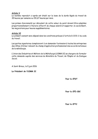 Article V
Le barème reproduit ci-après est établi sur la base de la durée légale du travail de
35 heures par semaine ou 151,67 heures par mois.
Les primes d’ancienneté qui découlent de cette valeur du point doivent être adaptées
proportionnellement à l’horaire effectif de chaque salarié et supporter, le cas échéant,
les majorations pour heures supplémentaires.
Article VI
Le présent avenant sera déposé dans les conditions prévues à l’article D 2231-2 du code
du travail.
Les parties signataires s’emploieront à en demander l’extension à toutes les entreprises
des Côtes d’Armor relevant du champ d’application professionnel des accords nationaux
de la métallurgie.
L’Union des Industries et Métiers de la Métallurgie (UIMM 22) se chargera de formuler
cette demande auprès des services du Ministère du Travail, de l’Emploi et du Dialogue
Social.
A Saint-Brieuc, le 9 juin 2016
Le Président de l’UIMM 22
Pour la CFDT
Pour la CFE-CGC
Pour la CFTC
 