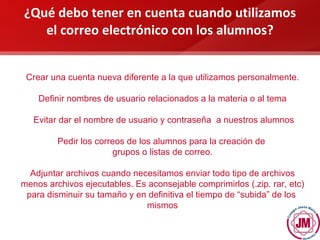 ¿Qué debo tener en cuenta cuando utilizamos el correo electrónico con los alumnos? Crear una cuenta nueva diferente a la que utilizamos personalmente. Definir nombres de usuario relacionados a la materia o al tema Evitar dar el nombre de usuario y contraseña  a nuestros alumnos Pedir los correos de los alumnos para la creación de  grupos o listas de correo. Adjuntar archivos cuando necesitamos enviar todo tipo de archivos menos archivos ejecutables. Es aconsejable comprimirlos (.zip. rar, etc) para disminuir su tamaño y en definitiva el tiempo de “subida” de los  mismos 