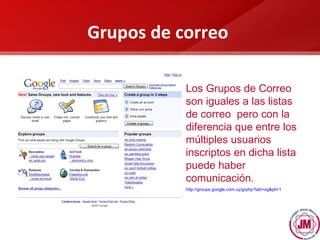 Grupos de correo Los Grupos de Correo son iguales a las listas de correo  pero con la diferencia que entre los múltiples usuarios inscriptos en dicha lista puede haber comunicación.   http:// groups.google.com.uy / grphp?tab = og&pli =1   