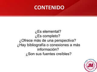 ¿Es elemental?  ¿Es completo?  ¿Ofrece más de una perspectiva?  ¿Hay bibliografía o conexiones a más información?  ¿Son sus fuentes creíbles? CONTENIDO 