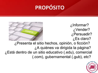 ¿Informar?  ¿Vender?  ¿Persuadir? ¿Es claro?  ¿Presenta el sitio hechos, opinión, o ficción?  ¿A quiénes va dirigida la página?  ¿Está dentro de un sitio educativo (.edu), comercial (.com), gubernamental (.gub), etc?  PROP ÓSITO 