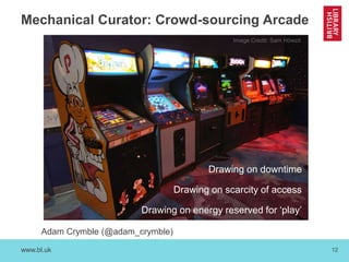 www.bl.uk 12
Mechanical Curator: Crowd-sourcing Arcade
Adam Crymble (@adam_crymble)
Image Credit: Sam Howzit
Drawing on downtime
Drawing on scarcity of access
Drawing on energy reserved for ‘play’
 