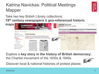 www.bl.uk 13
Take two key British Library collections:
19th century newspapers & geo-referenced historic
maps
Explore a key story in the history of British democracy:
the Chartist movement of the 1830s & 1840s
Discover local & national histories of protest places:
Katrina Navickas: Political Meetings
Mapper
 