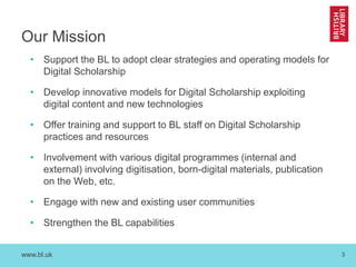 www.bl.uk 3
Our Mission
• Support the BL to adopt clear strategies and operating models for
Digital Scholarship
• Develop innovative models for Digital Scholarship exploiting
digital content and new technologies
• Offer training and support to BL staff on Digital Scholarship
practices and resources
• Involvement with various digital programmes (internal and
external) involving digitisation, born-digital materials, publication
on the Web, etc.
• Engage with new and existing user communities
• Strengthen the BL capabilities
 