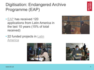 www.bl.uk 4
Digitisation: Endangered Archive
Programme (EAP)
• EAP has received 120
applications from Latin America in
the last 10 years (15% of total
received)
• 22 funded projects in Latin
America
 