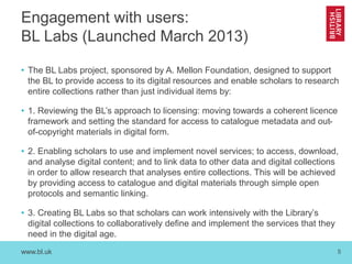 www.bl.uk 5
Engagement with users:
BL Labs (Launched March 2013)
• The BL Labs project, sponsored by A. Mellon Foundation, designed to support
the BL to provide access to its digital resources and enable scholars to research
entire collections rather than just individual items by:
• 1. Reviewing the BL’s approach to licensing: moving towards a coherent licence
framework and setting the standard for access to catalogue metadata and out-
of-copyright materials in digital form.
• 2. Enabling scholars to use and implement novel services; to access, download,
and analyse digital content; and to link data to other data and digital collections
in order to allow research that analyses entire collections. This will be achieved
by providing access to catalogue and digital materials through simple open
protocols and semantic linking.
• 3. Creating BL Labs so that scholars can work intensively with the Library’s
digital collections to collaboratively define and implement the services that they
need in the digital age.
 