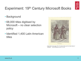 www.bl.uk 6
Experiment: 19th Century Microsoft Books
• Background
• 68,000 titles digitised by
Microsoft – no clear selection
policy
• Identified 1,400 Latin American
titles
Image taken from page 157 of 'A Visit to Chile and the nitrate fields of
Tarapacá ... With illustrations by Mr. M. Prior'
 