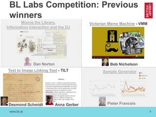 www.bl.uk 8
BL Labs Competition: Previous
winners
Desmond Schmidt
Text to Image Linking Tool - TILT
Mixing the Library,
Information Interaction and the DJ
Dan Norton
Victorian Meme Machine - VMM
Bob Nicholson
Sample Generator
Pieter FrancoisAnna Gerber
 