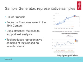 www.bl.uk 9
Sample Generator: representative samples
• Pieter Francois
• Focus on European travel in the
19th Century
• Uses statistical methods to
support text analysis
• Tool produces representative
samples of texts based on
search criteria
http://goo.gl/YFnZmu
 