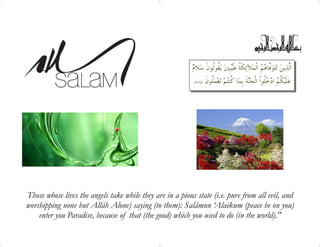  ﻼ ﹸﻮﹸﻮﻥﹶ ﺳ ﻳﹺﺒﲔﻜﹶﺔﹸ ﻃﹶﻶﺋ ﺍﻟﹾﻓﱠﺎﻫﻢﺘﻮ ﺗﻳﻦﺍﱠﺬ
ﻡ ﻴ ﻘﻟ ﻤ ﻟ
ﹸﻮﻥﹶﻤﻌ ﺗﻢﺎ ﹸﻨﺔﹶ ﺑﹺﻤﹸﻮﺍﹾ ﺍﻟﹾﺠ ﺍﺩ ﹸﻠﹶﻴﻋ
(16:32) ﻠ ﻛﺘ ﻨ ﻜﻢ ﺧﻠ
Those whose lives the angels take while they are in a pious state (i.e. pure from all evil, and
worshipping none but Allâh Alone) saying (to them): Salâmun ‘Alaikum (peace be on you)
enter you Paradise, because of that (the good) which you used to do (in the world)."