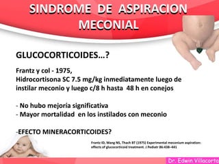 Dr. Edwin Villacorta
SINDROME DE ASPIRACION
MECONIAL
SINDROME DE ASPIRACION
MECONIAL
GLUCOCORTICOIDES…?
Frantz y col - 1975,
Hidrocortisona SC 7.5 mg/kg inmediatamente luego de
instilar meconio y luego c/8 h hasta 48 h en conejos
- No hubo mejoría significativa
- Mayor mortalidad en los instilados con meconio
-EFECTO MINERACORTICOIDES?
Frantz ID, Wang NS, Thach BT (1975) Experimental meconium aspiration:
effects of glucocorticoid treatment. J Pediatr 86:438–441
 