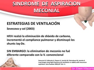 Dr. Edwin Villacorta
SINDROME DE ASPIRACION
MECONIAL
SINDROME DE ASPIRACION
MECONIAL
ESTRATEGIAS DE VENTILACIÓN
Sevecova y col (2003)
HFJV realzó la eliminación de dióxido de carbono,
incrementó el compliance pulmonar y disminuyó los
shunts Izq-De.
SIN EMBARGO: la elimination de meconio no fué
diferente comparado con la V. convencional
Sevecova D, Calkovska A, Drgova A, Javorka M, Petroskova M, Javorka K.
Lung lavage using high-frequency jet ventilation in rabbits with meconium
aspiration. Acta Paediatr 2003;92: 314– 9.
 