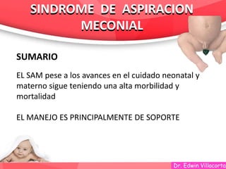 Dr. Edwin Villacorta
SINDROME DE ASPIRACION
MECONIAL
SINDROME DE ASPIRACION
MECONIAL
SUMARIO
EL SAM pese a los avances en el cuidado neonatal y
materno sigue teniendo una alta morbilidad y
mortalidad
EL MANEJO ES PRINCIPALMENTE DE SOPORTE
 