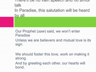 Our Prophet (saw) said, we won’t enter
Paradise
Unless we are believers and mutual love is its
sign.
We should foster this love, work on making it
strong.
And by greeting each other, our hearts will
bond.
There’ll be no vain speech and no sinful
talk
In Paradise, this salutation will be heard
by all
 