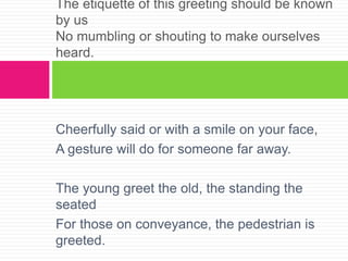 Cheerfully said or with a smile on your face,
A gesture will do for someone far away.
The young greet the old, the standing the
seated
For those on conveyance, the pedestrian is
greeted.
The etiquette of this greeting should be known
by us
No mumbling or shouting to make ourselves
heard.
 