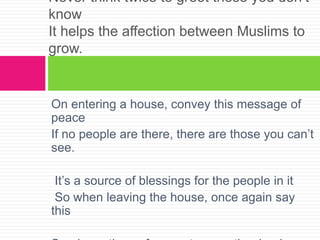 On entering a house, convey this message of
peace
If no people are there, there are those you can’t
see.
It’s a source of blessings for the people in it
So when leaving the house, once again say
this
Never think twice to greet those you don’t
know
It helps the affection between Muslims to
grow.
 