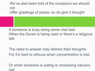 If someone is busy doing some vital task
When the Quran is being read or there’s a religious
talk
The need to answer may distract their thoughts
For it’s hard to refocus when concentration is lost.
Or when someone is eating or answering nature’s
call
We’ve also been told of the occasions we should
not
Offer greetings of peace, so do give it thought
 