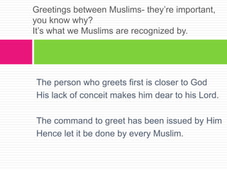 The person who greets first is closer to God
His lack of conceit makes him dear to his Lord.
The command to greet has been issued by Him
Hence let it be done by every Muslim.
Greetings between Muslims- they’re important,
you know why?
It’s what we Muslims are recognized by.
 