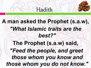 A man asked the Prophet (s.a.w),
"What Islamic traits are the
best?"
The Prophet (s.a.w) said,
"Feed the people, and greet
those whom you know and
those whom you do not know."
Hadith
 