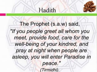 The Prophet (s.a.w) said,
"If you people greet all whom you
meet, provide food, care for the
well-being of your kindred, and
pray at night when people are
asleep, you will enter Paradise in
peace."
(Tirmidhi).
Hadith
 