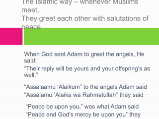When God sent Adam to greet the angels, He
said:
“Their reply will be yours and your offspring’s as
well.”
“Assalaamu ‘Alaikum” to the angels Adam said
“Assalamu ‘Alaika wa Rahmatullah” they said
“Peace be upon you,” was what Adam said
“Peace and God’s mercy be upon you” they
The Islamic way – whenever Muslims
meet,
They greet each other with salutations of
peace
 