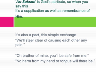 It’s also a pact, this simple exchange
“We’ll steer clear of causing each other any
pain.”
“Oh brother of mine, you’ll be safe from me.”
“No harm from my hand or tongue will there be.”
‘As-Salaam’ is God’s attribute, so when you
say this
It’s a supplication as well as remembrance of
Him.
 