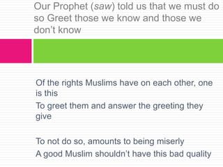 Of the rights Muslims have on each other, one
is this
To greet them and answer the greeting they
give
To not do so, amounts to being miserly
A good Muslim shouldn’t have this bad quality
Our Prophet (saw) told us that we must do
so Greet those we know and those we
don’t know
 