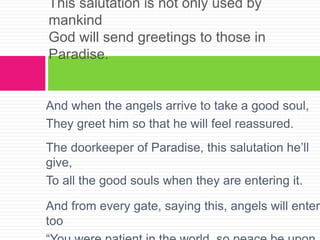 And when the angels arrive to take a good soul,
They greet him so that he will feel reassured.
The doorkeeper of Paradise, this salutation he’ll
give,
To all the good souls when they are entering it.
And from every gate, saying this, angels will enter
too
This salutation is not only used by
mankind
God will send greetings to those in
Paradise.
 