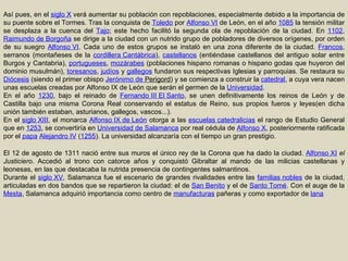 Así pues, en el  siglo X  verá aumentar su población con repoblaciones, especialmente debido a la importancia de su puente sobre el Tormes. Tras la conquista de  Toledo  por  Alfonso VI  de León, en el año  1085  la tensión militar se desplaza a la cuenca del  Tajo ; este hecho facilitó la segunda ola de repoblación de la ciudad. En  1102 ,  Raimundo de Borgoña  se dirige a la ciudad con un nutrido grupo de pobladores de diversos orígenes, por orden de su suegro  Alfonso VI . Cada uno de estos grupos se instaló en una zona diferente de la ciudad.  Francos , serranos (montañeses de la  cordillera Cantábrica ),  castellanos  (entiéndase castellanos del antiguo solar entre Burgos y Cantabria),  portugueses ,  mozárabes  (poblaciones hispano romanas o hispano godas que huyeron del dominio musulmán),  toresanos ,  judíos  y  gallegos  fundaron sus respectivas Iglesias y parroquias. Se restaura su  Diócesis  (siendo el primer obispo  Jerónimo de  Perigord ) y se comienza a construir la  catedral , a cuya vera nacen unas escuelas creadas por Alfonso IX de León que serán el germen de la  Universidad . En el año  1230 , bajo el reinado de  Fernando III El Santo , se unen definitivamente los reinos de León y de Castilla bajo una misma Corona Real conservando el estatus de Reino, sus propios fueros y leyes(en dicha unión también estaban, asturianos, gallegos, vascos...). En el  siglo XIII , el monarca  Alfonso IX de León  otorga a las  escuelas catedralicias  el rango de Estudio General que en  1253 , se convertiría en  Universidad de Salamanca  por real cédula de  Alfonso X , posteriormente ratificada por el  papa   Alejandro IV  ( 1255 ). La universidad alcanzaría con el tiempo un gran prestigio. El 12 de agosto de 1311 nació entre sus muros el único rey de la Corona que ha dado la ciudad.  Alfonso XI   el Justiciero . Accedió al trono con catorce años y conquistó Gibraltar al mando de las milicias castellanas y leonesas, en las que destacaba la nutrida presencia de contingentes salmantinos. Durante el  siglo XV , Salamanca fue el escenario de grandes rivalidades entre las  familias nobles  de la ciudad, articuladas en dos bandos que se repartieron la ciudad: el de  San Benito  y el de  Santo Tomé . Con el auge de la  Mesta , Salamanca adquirió importancia como centro de  manufacturas  pañeras y como exportador de  lana 