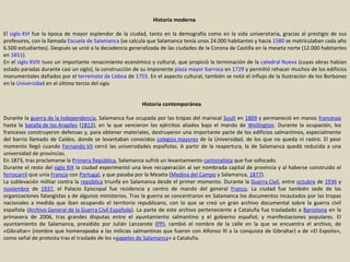 Historia moderna  El  siglo XVI  fue la época de mayor esplendor de la ciudad, tanto en la demografía como en la vida universitaria, gracias al prestigio de sus profesores, con la llamada  Escuela de Salamanca  (se calcula que Salamanca tenía unos 24.000 habitantes y hacia  1580  se matriculaban cada año 6.500 estudiantes). Después se unió a la decadencia generalizada de las ciudades de la Corona de Castilla en la meseta norte (12.000 habitantes en  1651 ). En el  siglo XVIII  tuvo un importante renacimiento económico y cultural, que propició la terminación de la  catedral Nueva  (cuyas obras habían estado paradas durante casi un siglo), la construcción de su imponente  plaza mayor   barroca  en  1729  y permitió rehacer muchos de los edificios monumentales dañados por el  terremoto de Lisboa  de  1755 . En el aspecto cultural, también se notó el influjo de la Ilustración de los Borbones en la  Universidad  en el último tercio del  siglo   Historia contemporánea  Durante la  guerra de la Independencia , Salamanca fue ocupada por las tropas del mariscal  Soult  en  1809  y permaneció en manos  francesas  hasta la  batalla de los Arapiles  ( 1812 ), en la que vencieron los ejércitos aliados bajo el mando de  Wellington . Durante la ocupación, los franceses construyeron defensas y, para obtener materiales, destruyeron una importante parte de los edificios salmantinos, especialmente del barrio llamado de Caídos, donde se levantaban conocidos  colegios mayores  de la Universidad, de los que no queda ni rastro. El peor momento llegó cuando  Fernando VII  cerró las universidades españolas. A partir de la reapertura, la de Salamanca quedó reducida a una universidad de provincias. En 1873, tras proclamarse la  Primera República , Salamanca sufrió un levantamiento  cantonalista  que fue sofocado. Durante el resto del  siglo XIX  la ciudad experimentó una leve recuperación al ser nombrada capital de provincia y al haberse construido el  ferrocarril  que unía  Francia  con  Portugal , y que pasaba por la Meseta ( Medina del Campo  y Salamanca,  1877 ). La sublevación militar contra la  república  triunfa en Salamanca desde el primer momento. Durante la  Guerra Civil , entre  octubre  de  1936  y  noviembre  de  1937 , el Palacio Episcopal fue residencia y centro de mando del general  Franco . La ciudad fue también sede de las organizaciones falangistas y de algunos ministerios. Tras la guerra se concentraron en Salamanca los documentos incautados por las tropas nacionales a medida que iban ocupando el territorio republicano, con lo que se creó un gran archivo documental sobre la guerra civil española ( Archivo General de la Guerra Civil Española ). La parte de este archivo perteneciente a Cataluña fue trasladado a  Barcelona  en la primavera de 2006, tras grandes disputas entre el ayuntamiento salmantino y el gobierno español, y manifestaciones populares. El ayuntamiento de Salamanca, presidido por Julián Lanzarote ( PP ), cambió el nombre de la calle en la que se encuentra el archivo, de «Gibraltar» (nombre que homenajeaba a las milicias salmantinas que fueron con Alfonso XI a la conquista de Gibraltar) a de «El Expolio», como señal de protesta tras el traslado de los « papeles de Salamanca » a Cataluña. 