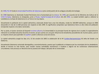 En  1940 ,  Pío XII  funda la  Universidad Pontificia de Salamanca  como continuación de los antiguos estudios de teología. En  1988  Salamanca es declarada Ciudad Patrimonio de la Humanidad por la  Unesco . En  1998 , por acuerdo de los Ministros de Cultura de la  Unión Europea , Salamanca es designada, junto a  Brujas ,  Capital Europea de la Cultura  del año  2002 . La ciudad también aspira a obtener la candidatura a la Expo de Salamanca en un futuro no muy lejano. Actualmente la población de la capital salmantina, estancada desde hace unas tres décadas, ronda los 160.000 habitantes, aunque en 2006 descendió en más de 11.000 personas con respecto al año 1994. Es significativo comprobar que Salamanca tiene un alto índice de población envejecida respecto a los datos nacionales. Por su parte, el sector servicios (el boyante  turismo cultural  y la Universidad) es la principal fuente de ingresos de la ciudad. Es especialmente relevante la actividad educativa durante el verano, ya que cuenta con una gran afluencia de estudiantes procedentes de muchos países, que en su mayoría vienen para aprender el  español  y asistir a diversos cursos de verano. La capital salmantina acogió los días 14 y 15 de octubre de 2005 la celebración de la XV  Cumbre Iberoamericana  de Jefes de Estado y de Gobierno. Actualmente Salamanca retrocede demográfica y económicamente, puesto que la población se dispersa por los municipios de los alrededores, donde el terreno es más barato, para instalar nuevas actividades económicas o mudarse a alguna de las numerosas urbanizaciones circundantes. Esto provoca un descenso de los puestos de trabajo y del peso de la Universidad. 