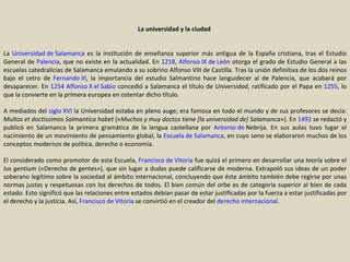 La universidad y la ciudad  La  Universidad de Salamanca  es la institución de enseñanza superior más antigua de la España cristiana, tras el Estudio General de  Palencia , que no existe en la actualidad. En  1218 ,  Alfonso IX de León  otorga el grado de Estudio General a las escuelas catedralicias de Salamanca emulando a su sobrino Alfonso VIII de Castilla. Tras la unión definitiva de los dos reinos bajo el cetro de  Fernando III , la importancia del estudio Salmantino hace languidecer al de Palencia, que acabará por desaparecer. En  1254   Alfonso X el Sabio  concedió a Salamanca el título de  Universidad , ratificado por el Papa en  1255 , lo que la convierte en la primera europea en ostentar dicho título. A mediados del  siglo XVI  la Universidad estaba en pleno auge; era famosa en todo el mundo y de sus profesores se decía:  Multos et doctissimos Salmantica habet  (« Muchos y muy doctos tiene [la universidad de] Salamanca »). En  1492  se redactó y publicó en Salamanca la primera gramática de la lengua castellana por  Antonio de  Nebrija . En sus aulas tuvo lugar el nacimiento de un movimiento de pensamiento global, la  Escuela de Salamanca , en cuyo seno se elaboraron muchos de los conceptos modernos de política, derecho o economía. El considerado como promotor de esta Escuela,  Francisco de Vitoria  fue quizá el primero en desarrollar una teoría sobre el  Ius gentium  («Derecho de gentes»), que sin lugar a dudas puede calificarse de moderna. Extrapoló sus ideas de un poder soberano legítimo sobre la sociedad al ámbito internacional, concluyendo que éste ámbito también debe regirse por unas normas justas y respetuosas con los derechos de todos. El bien común del orbe es de categoría superior al bien de cada estado. Esto significó que las relaciones entre estados debían pasar de estar justificadas por la fuerza a estar justificadas por el derecho y la justicia. Así,  Francisco de Vitoria  se convirtió en el creador del  derecho internacional . 