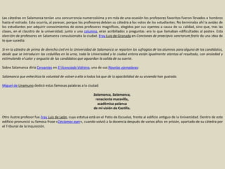 Las cátedras en Salamanca tenían una concurrencia numerosísima y en más de una ocasión los profesores favoritos fueron llevados a hombros hasta el estrado. Esto ocurría, al parecer, porque los profesores debían su cátedra a los votos de los estudiantes. No terminaba ahí la avidez de los estudiantes por adquirir conocimientos de estos profesores magníficos, elegidos por sus oyentes a causa de su calidad, sino que, tras las clases, en el claustro de la universidad, junto a una  columna , eran acribillados a preguntas: era lo que llamaban «dificultades al poste». Esta elección de profesores en Salamanca convulsionaba la ciudad.  Fray  Luis de Granada  en  Conciones de praecipvis sanctorum festis  da una idea de lo que sucedía: Si en la cátedra de prima de derecho civil en la Universidad de Salamanca se reparten los sufragios de los alumnos para alguno de los candidatos, desde que se introducen las cedulillas en la urna, toda la Universidad y la ciudad entera están igualmente atentas al resultado, con ansiedad y estimulando el calor y angustia de los candidatos que aguardan la salida de su suerte.   Sobre Salamanca diría  Cervantes  en  El licenciado Vidriera , una de sus  Novelas ejemplares : Salamanca que enhechiza la voluntad de volver a ella a todos los que de la apacibilidad de su vivienda han gustado. Miguel de  Unamuno  dedicó estas famosas palabras a la ciudad: Salamanca, Salamanca,   renaciente maravilla,  académica palanca  de mi visión de Castilla.  Otro ilustre profesor fue  Fray  Luis de León , cuya estatua está en el Patio de Escuelas, frente al edificio antiguo de la Universidad. Dentro de este edificio pronunció su famosa frase « Decíamos ayer », cuando volvió a la docencia después de varios años en prisión, apartado de su cátedra por el Tribunal de la Inquisición. 