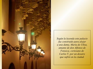 Según la leyenda este palacio fue construido para alojar a una dama, María de Ulloa, amante de don Alfonso de Fonseca, cortesano de Carlos V, por un desaire que sufrió en la ciudad. 