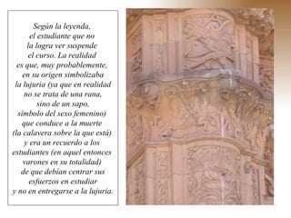 Según la leyenda,  el estudiante que no  la logra ver suspende  el curso. La realidad  es que, muy probablemente,  en su origen simbolizaba la lujuria (ya que en realidad  no se trata de una rana, sino de un sapo,  símbolo del sexo femenino)  que conduce a la muerte  (la calavera sobre la que está)  y era un recuerdo a los  estudiantes (en aquel entonces  varones en su totalidad)  de que debían centrar sus esfuerzos en estudiar  y no en entregarse a la lujuria. 