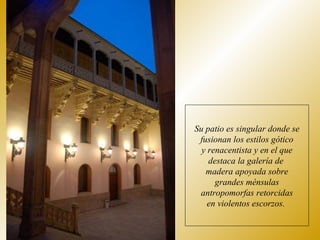 Su patio es singular donde se fusionan los estilos gótico y renacentista y en el que destaca la galería de  madera apoyada sobre grandes ménsulas antropomorfas retorcidas en violentos escorzos.  