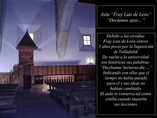 Aula “Fray Luis de León” “ Decíamos ayer…” Debido a las envidias  Fray Luis de León estuvo  5 años preso por la Inquisición de Valladolid.  De vuelta a la universidad  son históricas sus palabras:  “ Dicebamur herterna die …” Indicando con ellas que el tiempo no había pasado para el y sus ideas no habían cambiado. El aula se conserva tal como  estaba cuando impartia sus lecciones. 