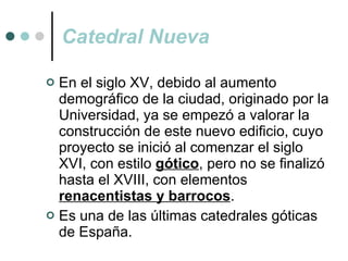 Catedral Nueva En el siglo XV, debido al aumento demográfico de la ciudad, originado por la Universidad, ya se empezó a valorar la construcción de este nuevo edificio, cuyo proyecto se inició al comenzar el siglo XVI, con estilo   gótico , pero no se finalizó hasta el XVIII, con elementos  renacentistas y barrocos . Es una de las últimas catedrales góticas de España. 