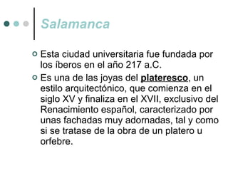Salamanca Esta ciudad universitaria fue fundada por los íberos en el año 217 a.C.  Es una de las joyas del  plateresco , un estilo arquitectónico, que comienza en el siglo XV y finaliza en el XVII, exclusivo del Renacimiento español, caracterizado por unas fachadas muy adornadas, tal y como si se tratase de la obra de un platero u orfebre. 