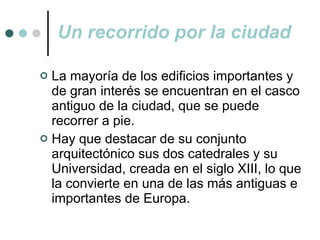 Un recorrido por la ciudad La mayoría de los edificios importantes y de gran interés se encuentran en el casco antiguo de la ciudad, que se puede recorrer a pie. Hay que destacar de su conjunto arquitectónico sus dos catedrales y su Universidad, creada en el siglo XIII, lo que la convierte en una de las más antiguas e importantes de Europa. 