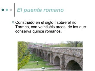 El puente romano Construido en el siglo I sobre el río Tormes, con veintiséis arcos, de los que conserva quince romanos. 