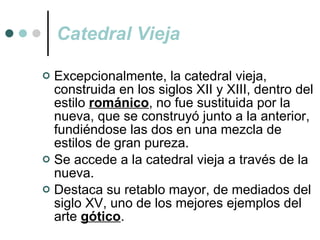Catedral Vieja Excepcionalmente, la catedral vieja, construida en los siglos XII y XIII, dentro del estilo  románico , no fue sustituida por la nueva, que se construyó junto a la anterior, fundiéndose las dos en una mezcla de estilos de gran pureza. Se accede a la catedral vieja a través de la nueva. Destaca su retablo mayor, de mediados del siglo XV, uno de los mejores ejemplos del arte  gótico . 