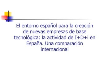 El entorno español para la creación
     de nuevas empresas de base
tecnológica: la actividad de I+D+i en
      España. Una comparación
            internacional
 
